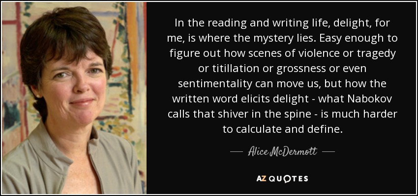 In the reading and writing life, delight, for me, is where the mystery lies. Easy enough to figure out how scenes of violence or tragedy or titillation or grossness or even sentimentality can move us, but how the written word elicits delight - what Nabokov calls that shiver in the spine - is much harder to calculate and define. - Alice McDermott