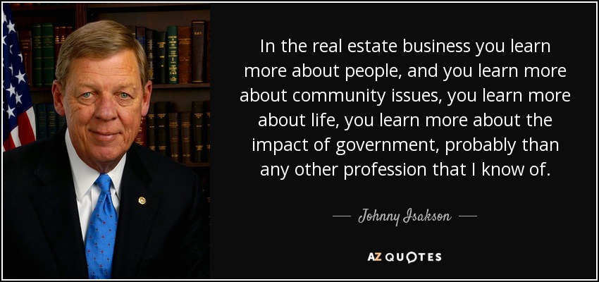 In the real estate business you learn more about people, and you learn more about community issues, you learn more about life, you learn more about the impact of government, probably than any other profession that I know of. - Johnny Isakson