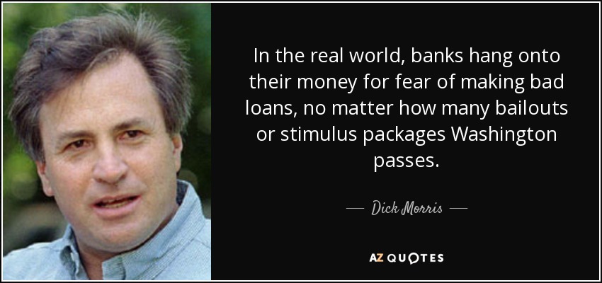 In the real world, banks hang onto their money for fear of making bad loans, no matter how many bailouts or stimulus packages Washington passes. - Dick Morris