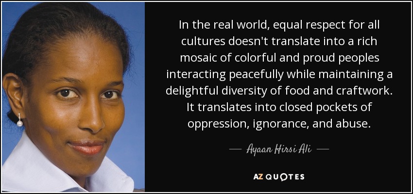 In the real world, equal respect for all cultures doesn't translate into a rich mosaic of colorful and proud peoples interacting peacefully while maintaining a delightful diversity of food and craftwork. It translates into closed pockets of oppression, ignorance, and abuse. - Ayaan Hirsi Ali