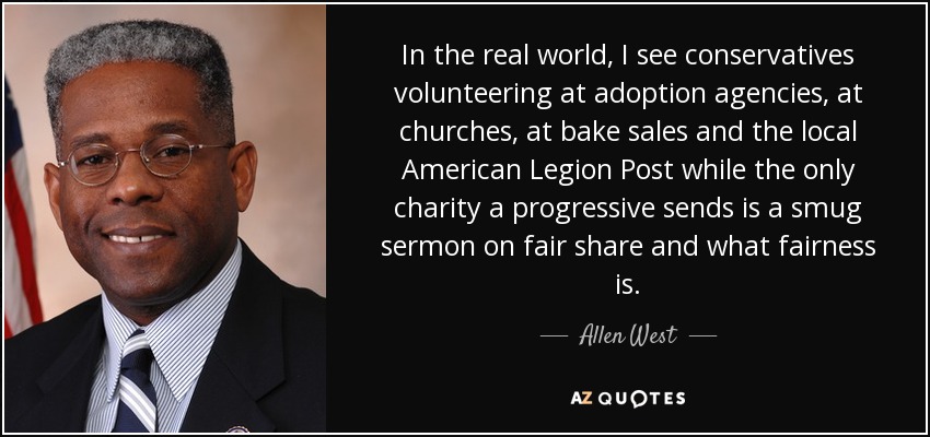 In the real world, I see conservatives volunteering at adoption agencies, at churches, at bake sales and the local American Legion Post while the only charity a progressive sends is a smug sermon on fair share and what fairness is. - Allen West