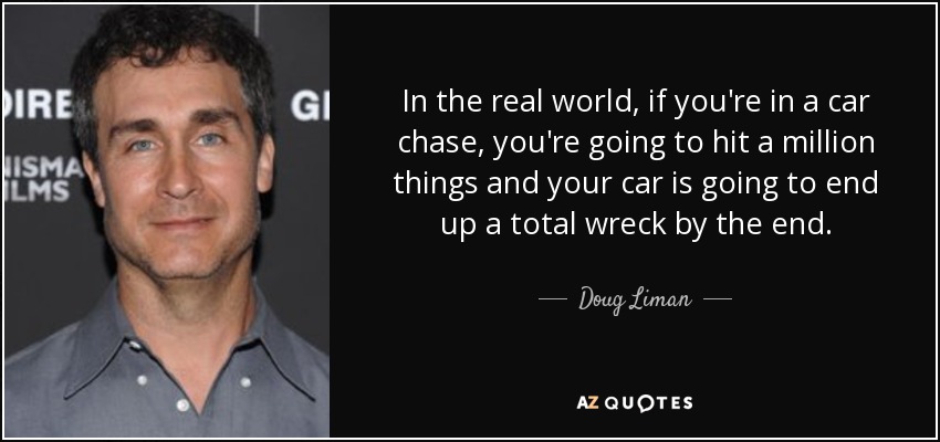 In the real world, if you're in a car chase, you're going to hit a million things and your car is going to end up a total wreck by the end. - Doug Liman