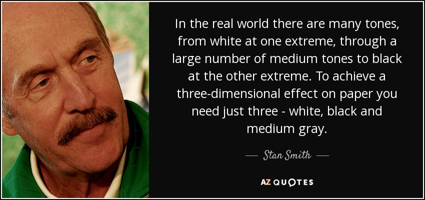 In the real world there are many tones, from white at one extreme, through a large number of medium tones to black at the other extreme. To achieve a three-dimensional effect on paper you need just three - white, black and medium gray. - Stan Smith