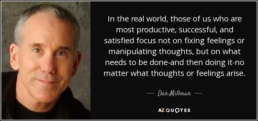 In the real world, those of us who are most productive, successful, and satisfied focus not on fixing feelings or manipulating thoughts, but on what needs to be done-and then doing it-no matter what thoughts or feelings arise. - Dan Millman