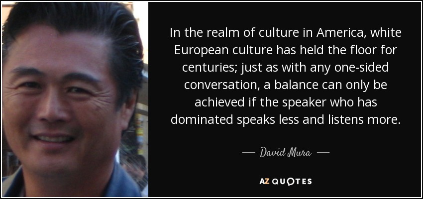 In the realm of culture in America, white European culture has held the floor for centuries; just as with any one-sided conversation, a balance can only be achieved if the speaker who has dominated speaks less and listens more. - David Mura