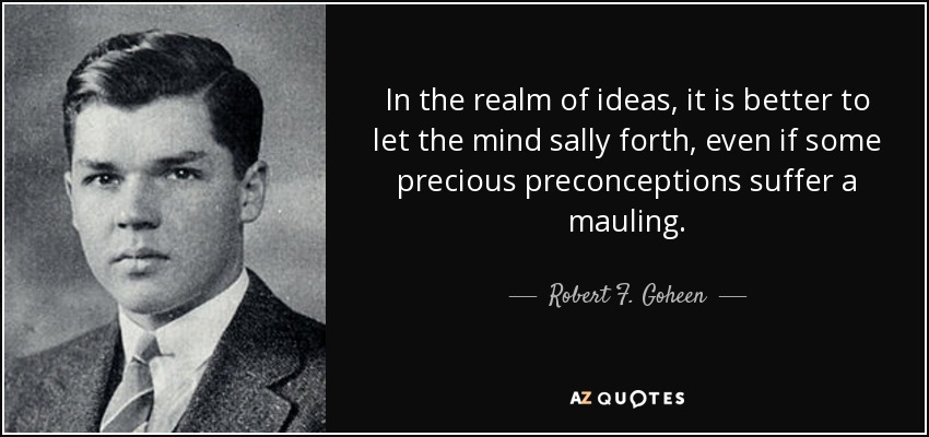 In the realm of ideas, it is better to let the mind sally forth, even if some precious preconceptions suffer a mauling. - Robert F. Goheen
