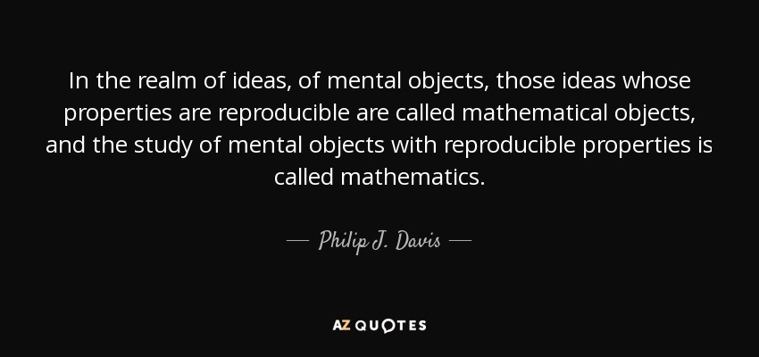 In the realm of ideas, of mental objects, those ideas whose properties are reproducible are called mathematical objects, and the study of mental objects with reproducible properties is called mathematics. - Philip J. Davis