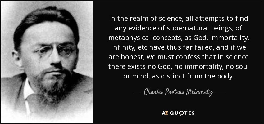 In the realm of science, all attempts to find any evidence of supernatural beings, of metaphysical concepts, as God, immortality, infinity, etc have thus far failed, and if we are honest, we must confess that in science there exists no God, no immortality, no soul or mind, as distinct from the body. - Charles Proteus Steinmetz