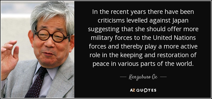In the recent years there have been criticisms levelled against Japan suggesting that she should offer more military forces to the United Nations forces and thereby play a more active role in the keeping and restoration of peace in various parts of the world. - Kenzaburo Oe