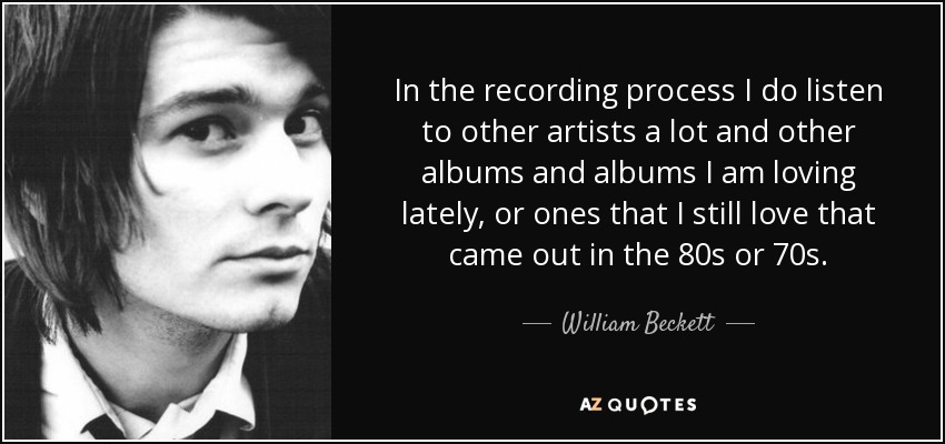 In the recording process I do listen to other artists a lot and other albums and albums I am loving lately, or ones that I still love that came out in the 80s or 70s. - William Beckett