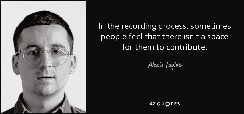 In the recording process, sometimes people feel that there isn't a space for them to contribute. - Alexis Taylor