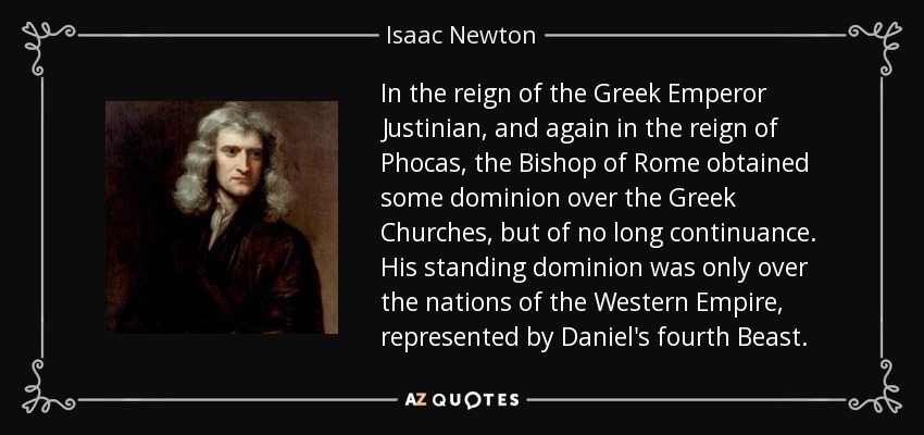 In the reign of the Greek Emperor Justinian , and again in the reign of Phocas , the Bishop of Rome obtained some dominion over the Greek Churches, but of no long continuance. His standing dominion was only over the nations of the Western Empire, represented by Daniel's fourth Beast. - Isaac Newton