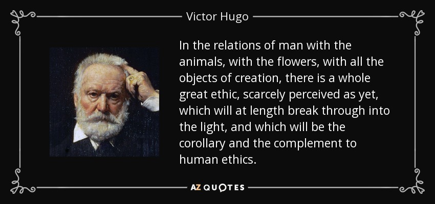 In the relations of man with the animals, with the flowers, with all the objects of creation, there is a whole great ethic, scarcely perceived as yet, which will at length break through into the light, and which will be the corollary and the complement to human ethics. - Victor Hugo
