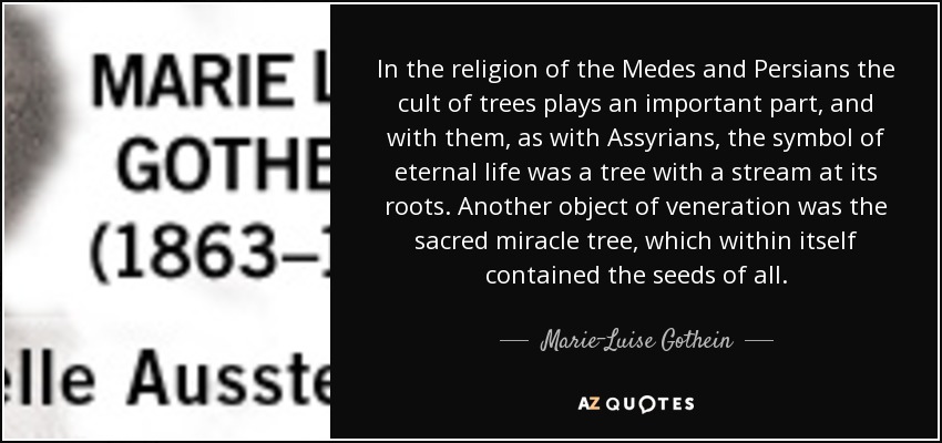 In the religion of the Medes and Persians the cult of trees plays an important part, and with them, as with Assyrians, the symbol of eternal life was a tree with a stream at its roots. Another object of veneration was the sacred miracle tree, which within itself contained the seeds of all. - Marie-Luise Gothein