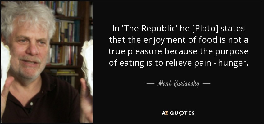 In 'The Republic' he [Plato] states that the enjoyment of food is not a true pleasure because the purpose of eating is to relieve pain - hunger. - Mark Kurlansky