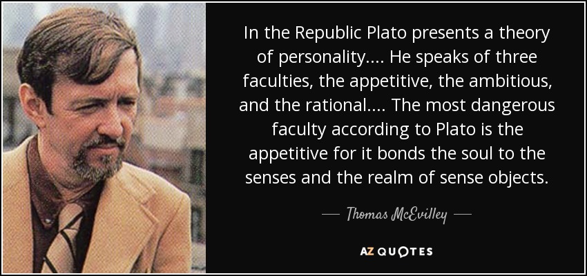 In the Republic Plato presents a theory of personality. ... He speaks of three faculties, the appetitive, the ambitious, and the rational. ... The most dangerous faculty according to Plato is the appetitive for it bonds the soul to the senses and the realm of sense objects. - Thomas McEvilley