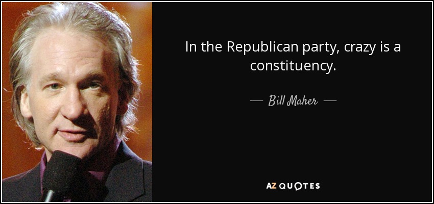 In the Republican party, crazy is a constituency. - Bill Maher