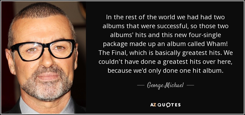 In the rest of the world we had had two albums that were successful, so those two albums' hits and this new four-single package made up an album called Wham! The Final, which is basically greatest hits. We couldn't have done a greatest hits over here, because we'd only done one hit album. - George Michael