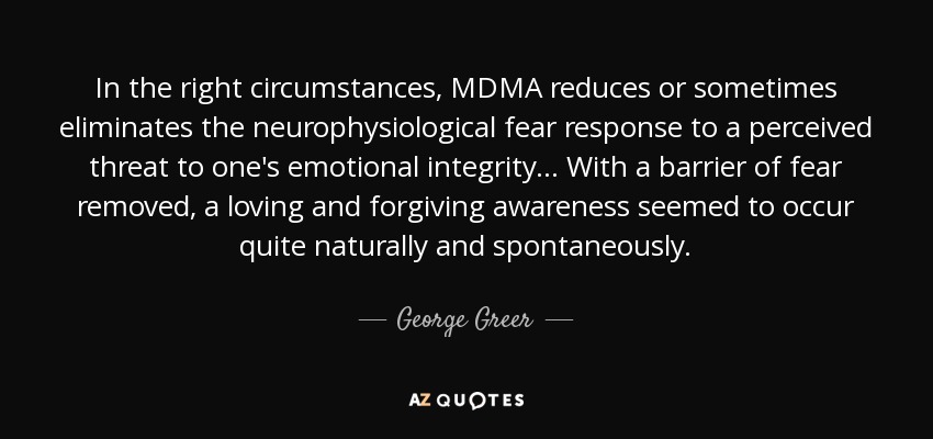 In the right circumstances, MDMA reduces or sometimes eliminates the neurophysiological fear response to a perceived threat to one's emotional integrity... With a barrier of fear removed, a loving and forgiving awareness seemed to occur quite naturally and spontaneously. - George Greer