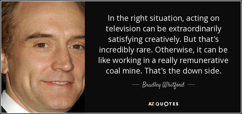In the right situation, acting on television can be extraordinarily satisfying creatively. But that's incredibly rare. Otherwise, it can be like working in a really remunerative coal mine. That's the down side. - Bradley Whitford