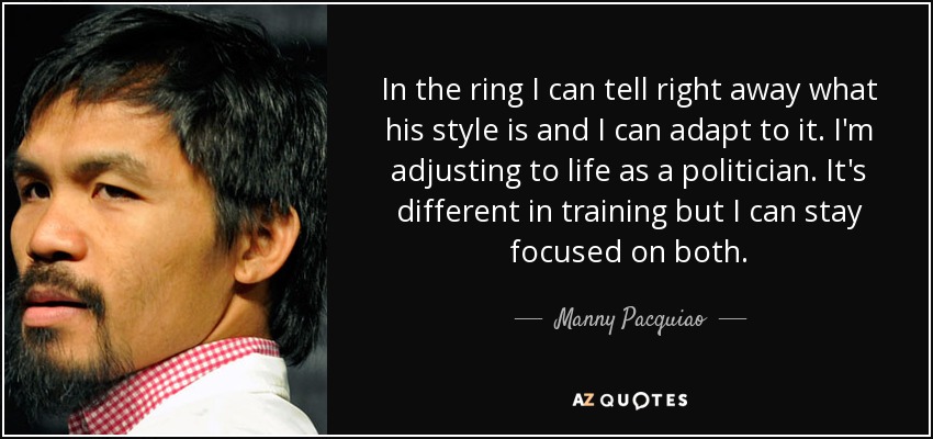 In the ring I can tell right away what his style is and I can adapt to it. I'm adjusting to life as a politician. It's different in training but I can stay focused on both. - Manny Pacquiao