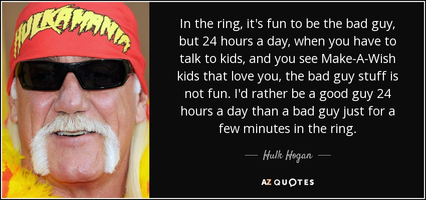 In the ring, it's fun to be the bad guy, but 24 hours a day, when you have to talk to kids, and you see Make-A-Wish kids that love you, the bad guy stuff is not fun. I'd rather be a good guy 24 hours a day than a bad guy just for a few minutes in the ring. - Hulk Hogan