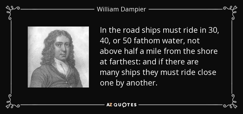 In the road ships must ride in 30, 40, or 50 fathom water, not above half a mile from the shore at farthest: and if there are many ships they must ride close one by another. - William Dampier