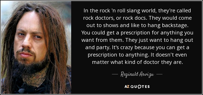 In the rock 'n roll slang world, they're called rock doctors, or rock docs. They would come out to shows and like to hang backstage. You could get a prescription for anything you want from them. They just want to hang out and party. It's crazy because you can get a prescription to anything. It doesn't even matter what kind of doctor they are. - Reginald Arvizu