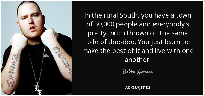 In the rural South, you have a town of 30,000 people and everybody's pretty much thrown on the same pile of doo-doo. You just learn to make the best of it and live with one another. - Bubba Sparxxx