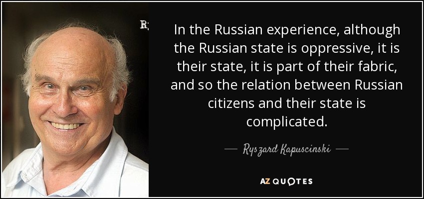 In the Russian experience, although the Russian state is oppressive, it is their state, it is part of their fabric, and so the relation between Russian citizens and their state is complicated. - Ryszard Kapuscinski
