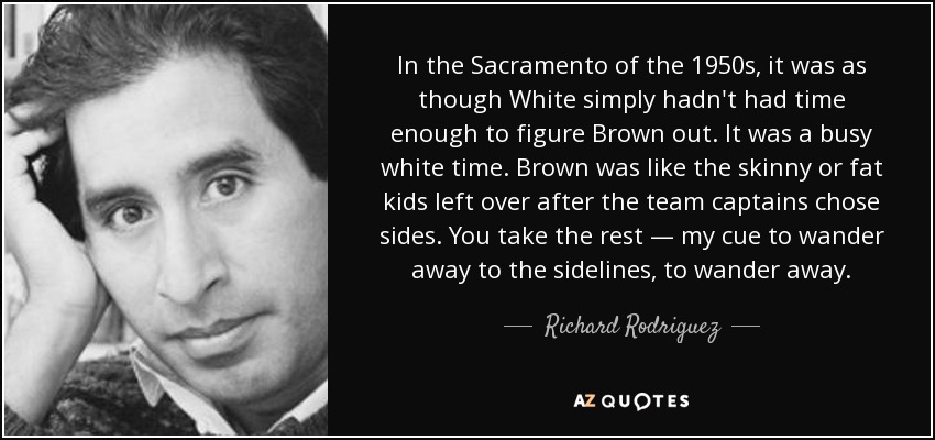 In the Sacramento of the 1950s, it was as though White simply hadn't had time enough to figure Brown out. It was a busy white time. Brown was like the skinny or fat kids left over after the team captains chose sides. You take the rest — my cue to wander away to the sidelines, to wander away. - Richard Rodriguez