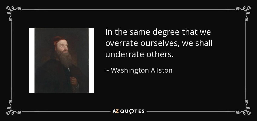 In the same degree that we overrate ourselves, we shall underrate others. - Washington Allston