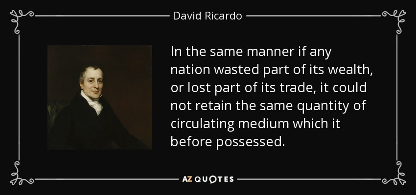 In the same manner if any nation wasted part of its wealth, or lost part of its trade, it could not retain the same quantity of circulating medium which it before possessed. - David Ricardo