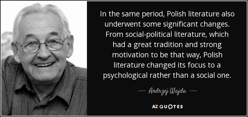 In the same period, Polish literature also underwent some significant changes. From social-political literature, which had a great tradition and strong motivation to be that way, Polish literature changed its focus to a psychological rather than a social one. - Andrzej Wajda