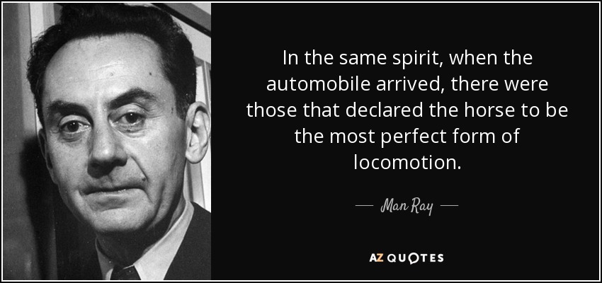 In the same spirit, when the automobile arrived, there were those that declared the horse to be the most perfect form of locomotion. - Man Ray