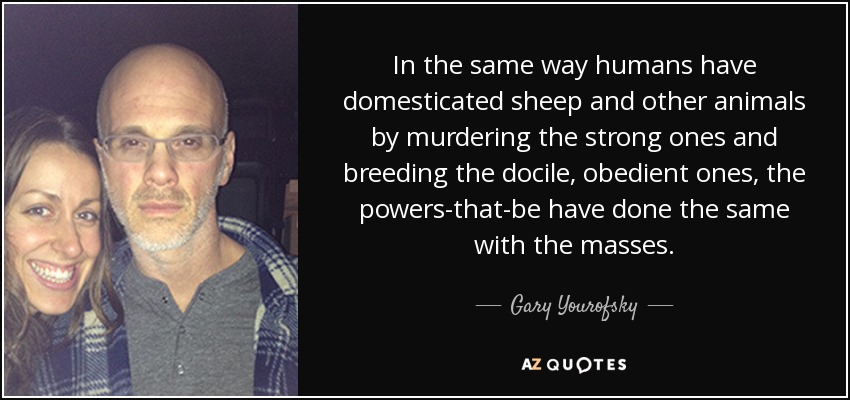 In the same way humans have domesticated sheep and other animals by murdering the strong ones and breeding the docile, obedient ones, the powers-that-be have done the same with the masses. - Gary Yourofsky