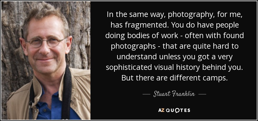In the same way, photography, for me, has fragmented. You do have people doing bodies of work - often with found photographs - that are quite hard to understand unless you got a very sophisticated visual history behind you. But there are different camps. - Stuart Franklin