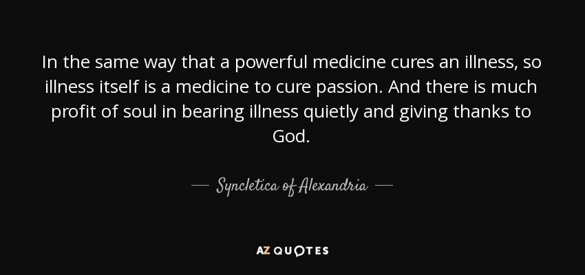 In the same way that a powerful medicine cures an illness, so illness itself is a medicine to cure passion. And there is much profit of soul in bearing illness quietly and giving thanks to God. - Syncletica of Alexandria