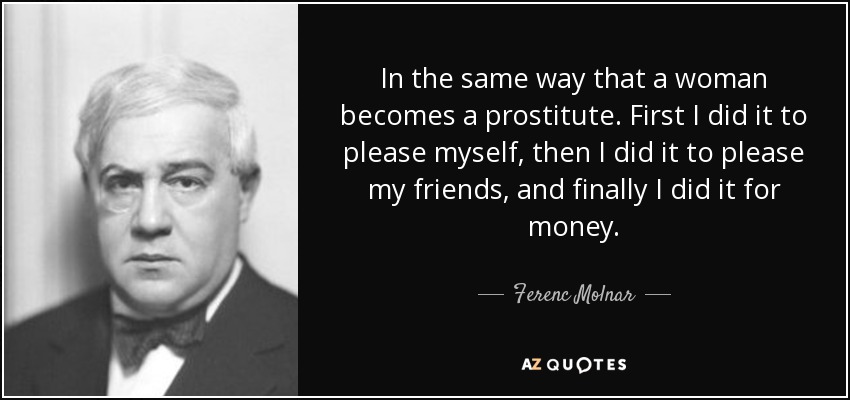 In the same way that a woman becomes a prostitute. First I did it to please myself, then I did it to please my friends, and finally I did it for money. - Ferenc Molnar