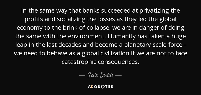 In the same way that banks succeeded at privatizing the profits and socializing the losses as they led the global economy to the brink of collapse, we are in danger of doing the same with the environment. Humanity has taken a huge leap in the last decades and become a planetary-scale force - we need to behave as a global civilization if we are not to face catastrophic consequences. - Felix Dodds