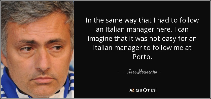 In the same way that I had to follow an Italian manager here, I can imagine that it was not easy for an Italian manager to follow me at Porto. - Jose Mourinho