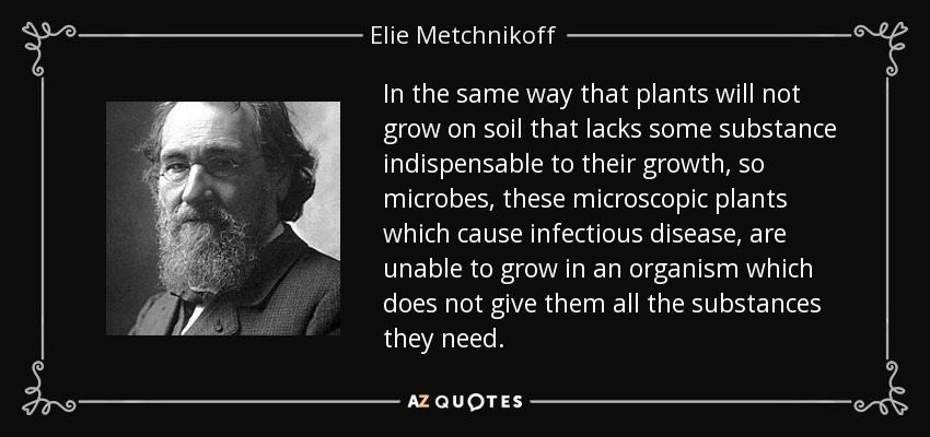 In the same way that plants will not grow on soil that lacks some substance indispensable to their growth, so microbes, these microscopic plants which cause infectious disease, are unable to grow in an organism which does not give them all the substances they need. - Elie Metchnikoff