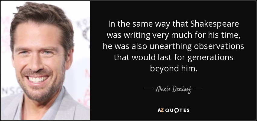 In the same way that Shakespeare was writing very much for his time, he was also unearthing observations that would last for generations beyond him. - Alexis Denisof