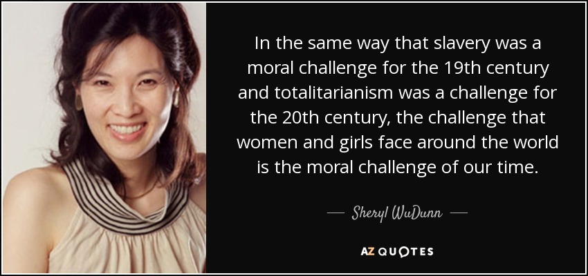In the same way that slavery was a moral challenge for the 19th century and totalitarianism was a challenge for the 20th century, the challenge that women and girls face around the world is the moral challenge of our time. - Sheryl WuDunn
