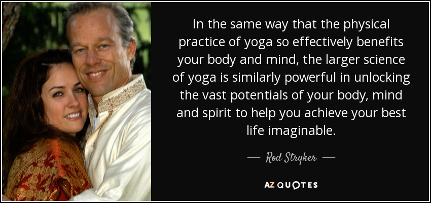 In the same way that the physical practice of yoga so effectively benefits your body and mind, the larger science of yoga is similarly powerful in unlocking the vast potentials of your body, mind and spirit to help you achieve your best life imaginable. - Rod Stryker