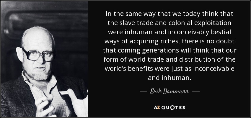 In the same way that we today think that the slave trade and colonial exploitation were inhuman and inconceivably bestial ways of acquiring riches, there is no doubt that coming generations will think that our form of world trade and distribution of the world's benefits were just as inconceivable and inhuman. - Erik Dammann