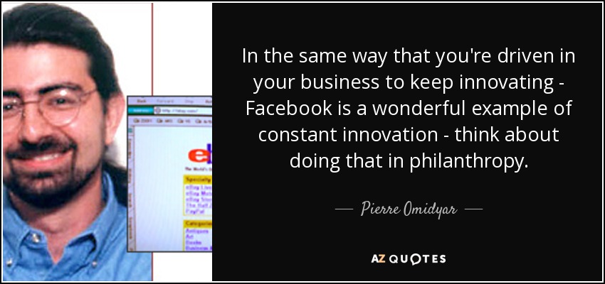 In the same way that you're driven in your business to keep innovating - Facebook is a wonderful example of constant innovation - think about doing that in philanthropy. - Pierre Omidyar