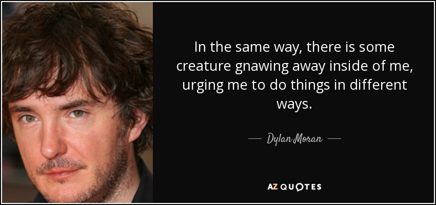 In the same way, there is some creature gnawing away inside of me, urging me to do things in different ways. - Dylan Moran