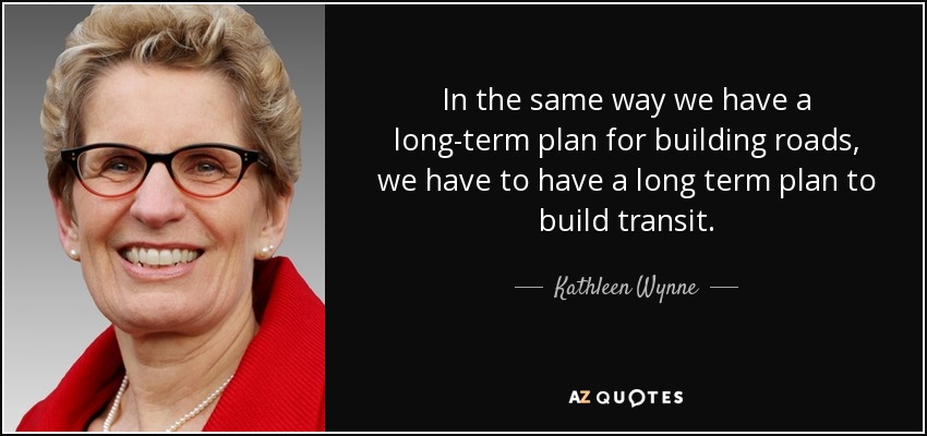 In the same way we have a long-term plan for building roads, we have to have a long term plan to build transit. - Kathleen Wynne