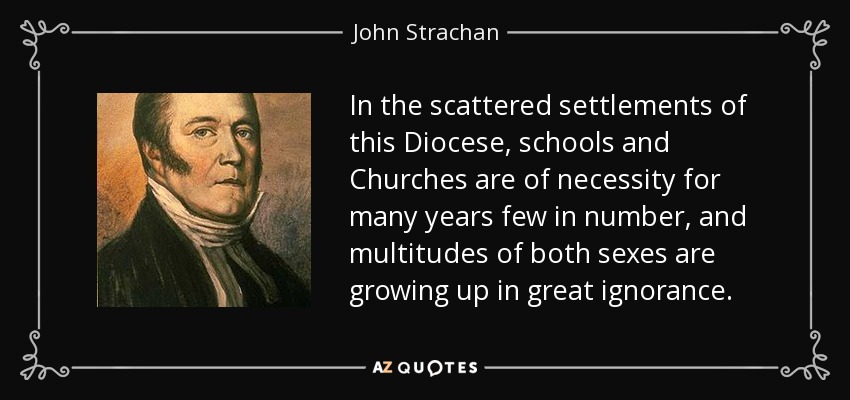 In the scattered settlements of this Diocese, schools and Churches are of necessity for many years few in number, and multitudes of both sexes are growing up in great ignorance. - John Strachan